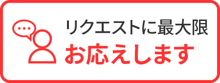 リクエストに最大限 お応えします